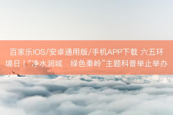 百家乐IOS/安卓通用版/手机APP下载 六五环境日 | “净水润城・绿色秦岭”主题科普举止举办