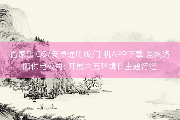 百家乐IOS/安卓通用版/手机APP下载 国网洛阳供电公司: 开展六五环境日主题行径