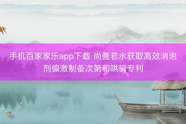 手机百家家乐app下载 尚善若水获取高效消泡剂偏激制备次第和哄骗专利