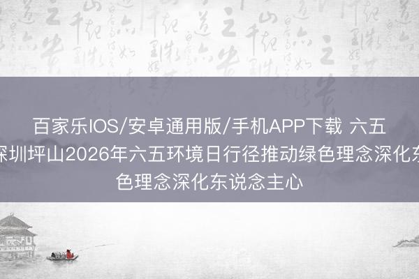 百家乐IOS/安卓通用版/手机APP下载 六五环境日丨深圳坪山2026年六五环境日行径推动绿色理念深化东说念主心