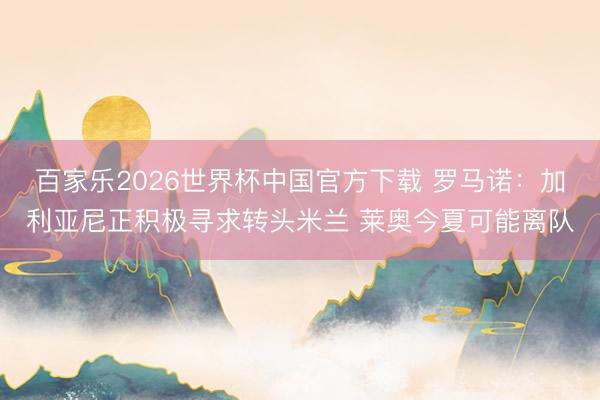 百家乐2026世界杯中国官方下载 罗马诺：加利亚尼正积极寻求转头米兰 莱奥今夏可能离队