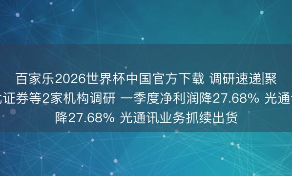 百家乐2026世界杯中国官方下载 调研速递|聚飞光电选定东北证券等2家机构调研 一季度净利润降27.68% 光通讯业务抓续出货