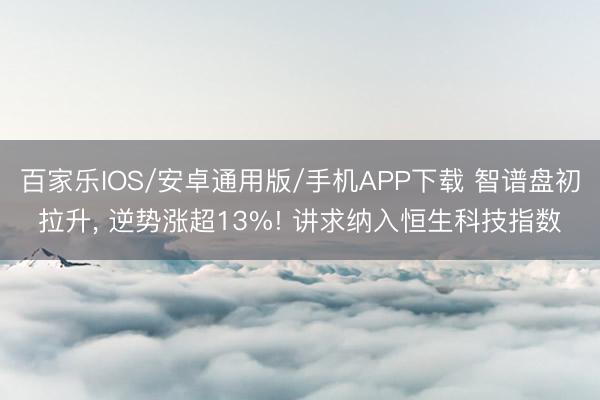 百家乐IOS/安卓通用版/手机APP下载 智谱盘初拉升， 逆势涨超13%! 讲求纳入恒生科技指数