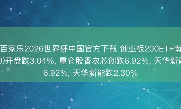 百家乐2026世界杯中国官方下载 创业板200ETF南边(159270)开盘跌3.04%， 重仓股香农芯创跌6.92%， 天华新能跌2.30%
