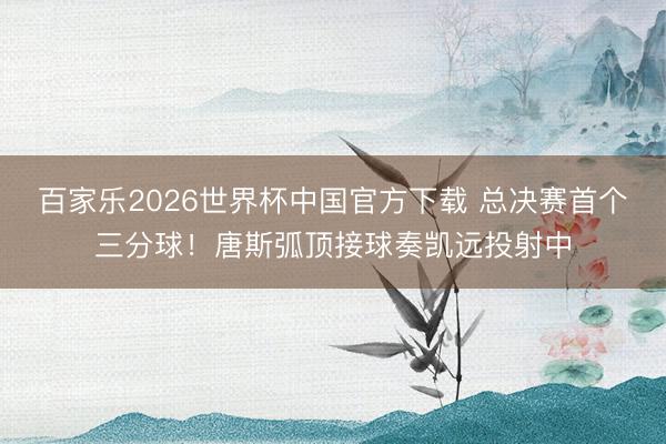 百家乐2026世界杯中国官方下载 总决赛首个三分球！唐斯弧顶接球奏凯远投射中