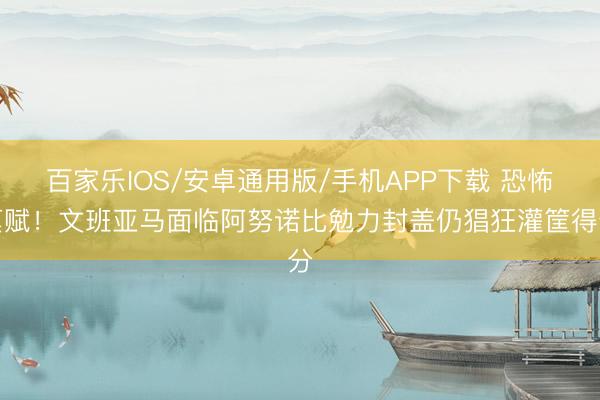 百家乐IOS/安卓通用版/手机APP下载 恐怖禀赋！文班亚马面临阿努诺比勉力封盖仍猖狂灌筐得分