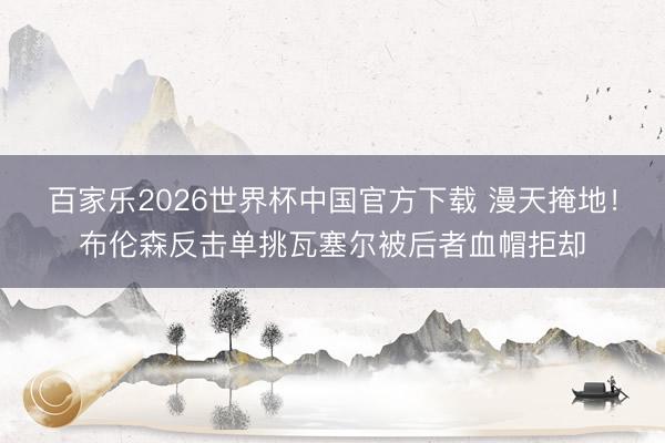 百家乐2026世界杯中国官方下载 漫天掩地！布伦森反击单挑瓦塞尔被后者血帽拒却