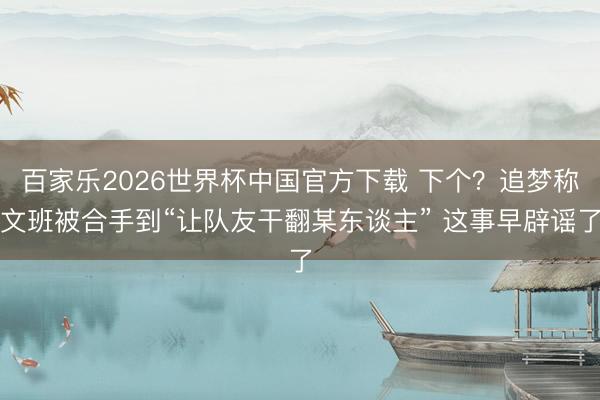 百家乐2026世界杯中国官方下载 下个？追梦称文班被合手到“让队友干翻某东谈主” 这事早辟谣了