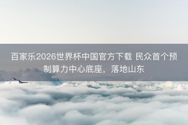 百家乐2026世界杯中国官方下载 民众首个预制算力中心底座,落地山东