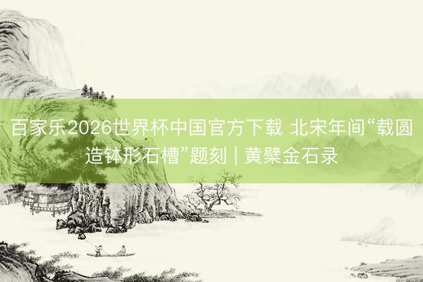 百家乐2026世界杯中国官方下载 北宋年间“载圆造钵形石槽”题刻 | 黄檗金石录
