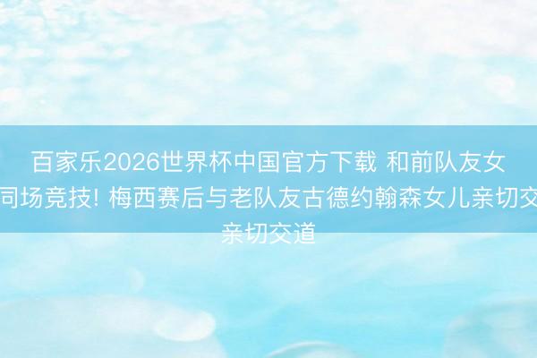 百家乐2026世界杯中国官方下载 和前队友女儿同场竞技! 梅西赛后与老队友古德约翰森女儿亲切交道