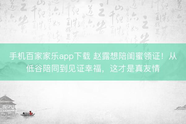手机百家家乐app下载 赵露想陪闺蜜领证！从低谷陪同到见证幸福，这才是真友情