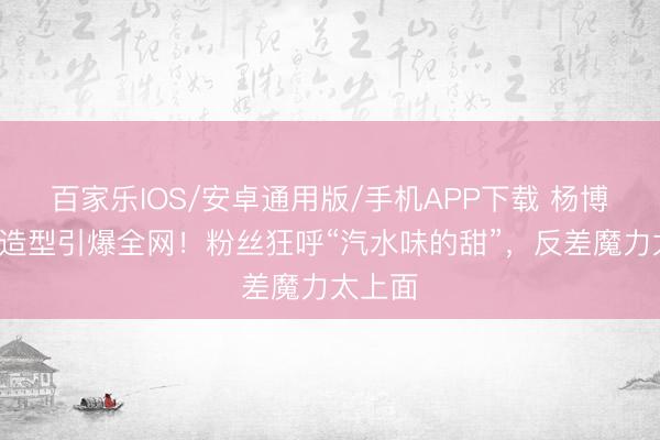 百家乐IOS/安卓通用版/手机APP下载 杨博文白T造型引爆全网！粉丝狂呼“汽水味的甜”，反差魔力太上面