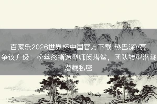 百家乐2026世界杯中国官方下载 热巴深V亮片裙争议升级！粉丝怒撕造型师闵塔鲨，团队转型潜藏私密