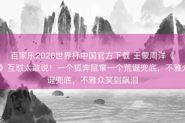百家乐2026世界杯中国官方下载 王蒙周洋《乘风2026》互怼太敢说！一个狐奔鼠窜一个荒诞兜底，不雅众笑到飙泪