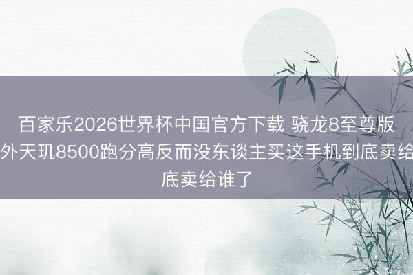 百家乐2026世界杯中国官方下载 骁龙8至尊版卖不外天玑8500跑分高反而没东谈主买这手机到底卖给谁了