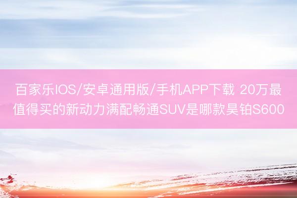 百家乐IOS/安卓通用版/手机APP下载 20万最值得买的新动力满配畅通SUV是哪款昊铂S600