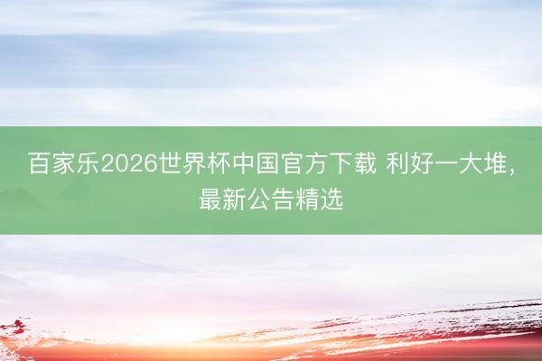 百家乐2026世界杯中国官方下载 利好一大堆，最新公告精选