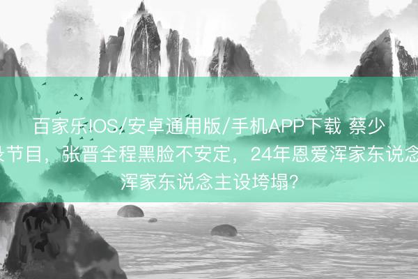 百家乐IOS/安卓通用版/手机APP下载 蔡少芬带三胎录节目,张晋全程黑脸不安定,24年恩爱浑家东说念主设垮塌?