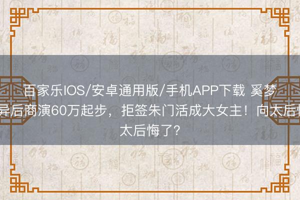 百家乐IOS/安卓通用版/手机APP下载 奚梦瑶离异后商演60万起步,拒签朱门活成大女主!向太后悔了?