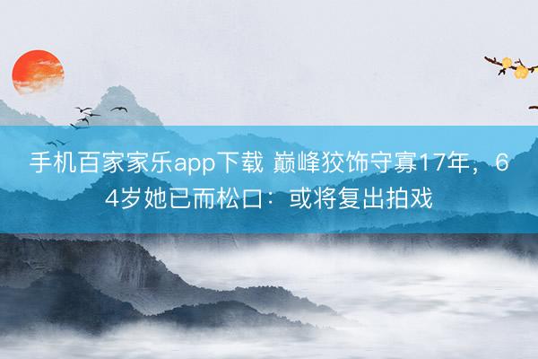 手机百家家乐app下载 巅峰狡饰守寡17年，64岁她已而松口：或将复出拍戏