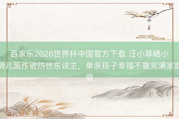 百家乐2026世界杯中国官方下载 汪小菲晒小玥儿画作破防世东谈主，单亲孩子幸福不靠完满家庭