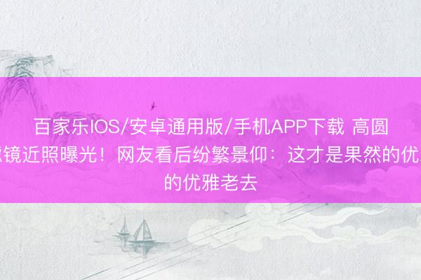 百家乐IOS/安卓通用版/手机APP下载 高圆圆无滤镜近照曝光！网友看后纷繁景仰：这才是果然的优雅老去