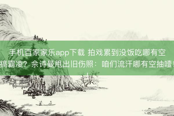手机百家家乐app下载 拍戏累到没饭吃哪有空搞霸凌？佘诗曼甩出旧伤照：咱们流汗哪有空抽噎！