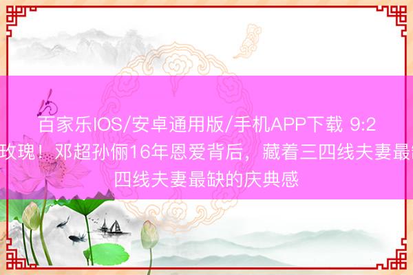 百家乐IOS/安卓通用版/手机APP下载 9:26卡点16朵玫瑰！邓超孙俪16年恩爱背后，藏着三四线夫妻最缺的庆典感