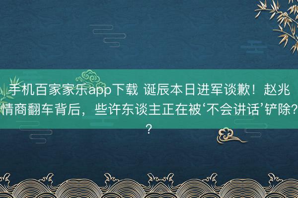 手机百家家乐app下载 诞辰本日进军谈歉！赵兆情商翻车背后，些许东谈主正在被‘不会讲话’铲除？