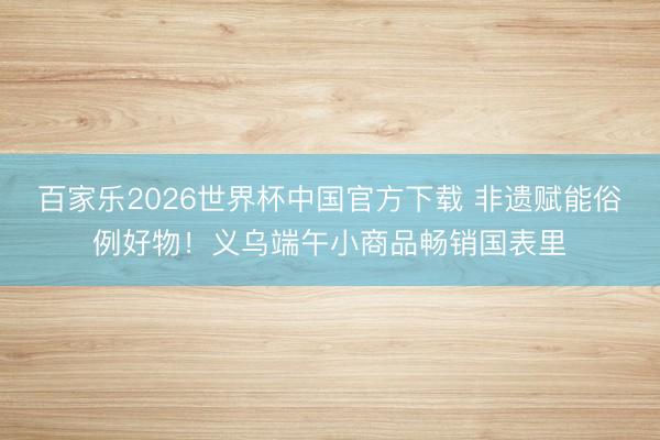 百家乐2026世界杯中国官方下载 非遗赋能俗例好物!义乌端午小商品畅销国表里