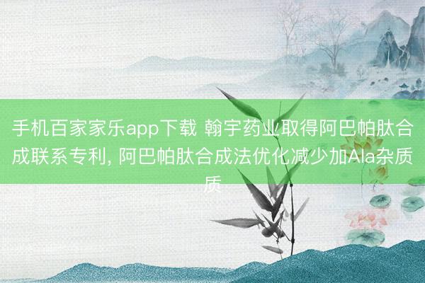 手机百家家乐app下载 翰宇药业取得阿巴帕肽合成联系专利， 阿巴帕肽合成法优化减少加Ala杂质