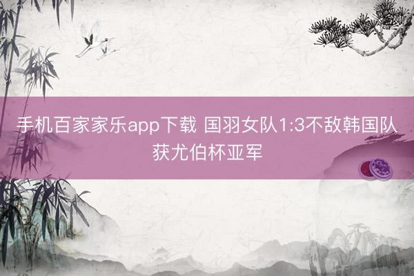 手机百家家乐app下载 国羽女队1:3不敌韩国队获尤伯杯亚军