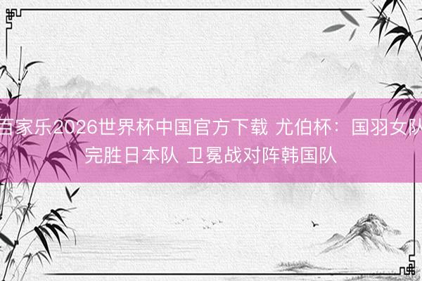百家乐2026世界杯中国官方下载 尤伯杯:国羽女队完胜日本队 卫冕战对阵韩国队