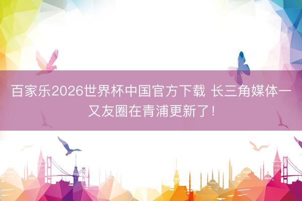 百家乐2026世界杯中国官方下载 长三角媒体一又友圈在青浦更新了！