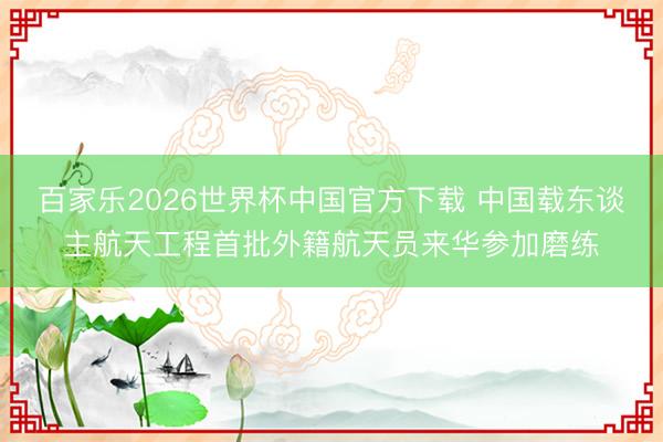 百家乐2026世界杯中国官方下载 中国载东谈主航天工程首批外籍航天员来华参加磨练