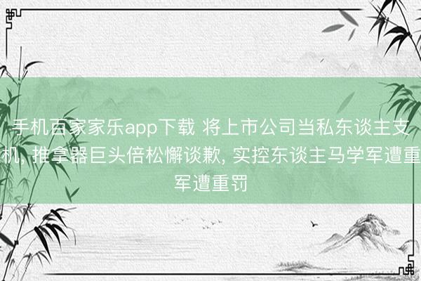 手机百家家乐app下载 将上市公司当私东谈主支款机， 推拿器巨头倍松懈谈歉， 实控东谈主马学军遭重罚