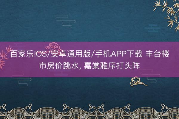 百家乐IOS/安卓通用版/手机APP下载 丰台楼市房价跳水， 嘉棠雅序打头阵