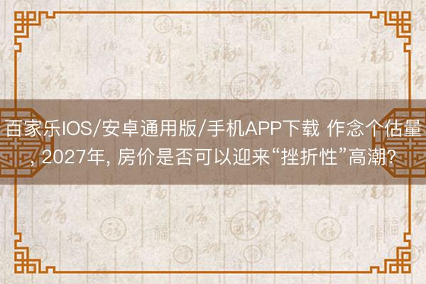 百家乐IOS/安卓通用版/手机APP下载 作念个估量， 2027年， 房价是否可以迎来“挫折性”高潮?