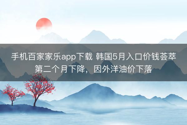 手机百家家乐app下载 韩国5月入口价钱荟萃第二个月下降,因外洋油价下落