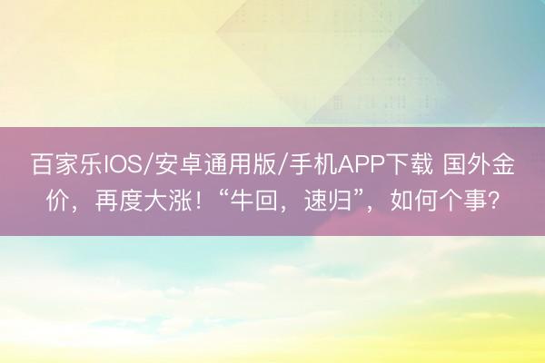 百家乐IOS/安卓通用版/手机APP下载 国外金价，再度大涨！“牛回，速归”，如何个事？