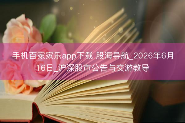 手机百家家乐app下载 股海导航_2026年6月16日_沪深股市公告与交游教导