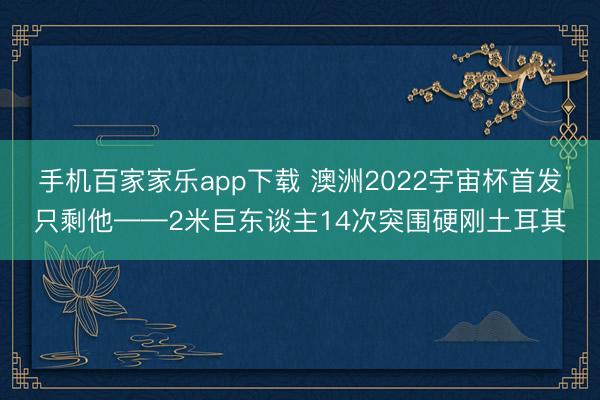 手机百家家乐app下载 澳洲2022宇宙杯首发只剩他——2米巨东谈主14次突围硬刚土耳其