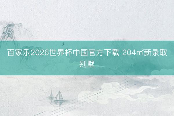 百家乐2026世界杯中国官方下载 204㎡新录取别墅