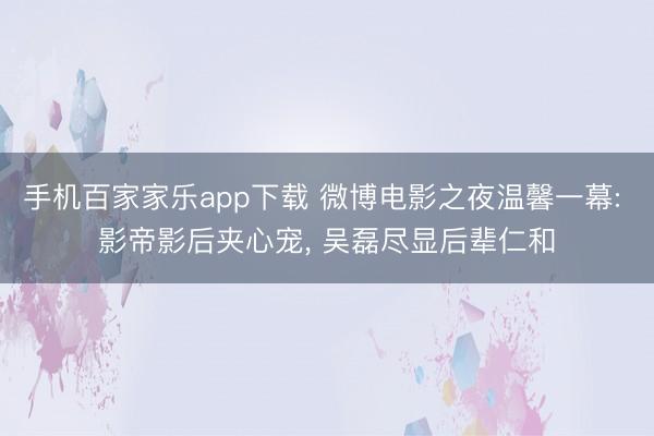手机百家家乐app下载 微博电影之夜温馨一幕: 影帝影后夹心宠， 吴磊尽显后辈仁和
