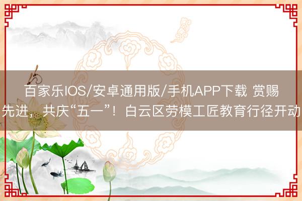 百家乐IOS/安卓通用版/手机APP下载 赏赐先进，共庆“五一”！白云区劳模工匠教育行径开动