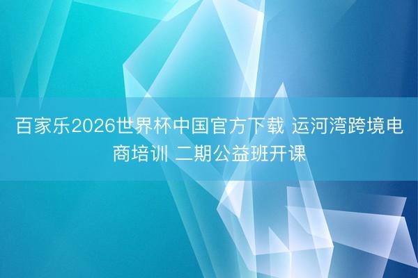 百家乐2026世界杯中国官方下载 运河湾跨境电商培训 二期公益班开课