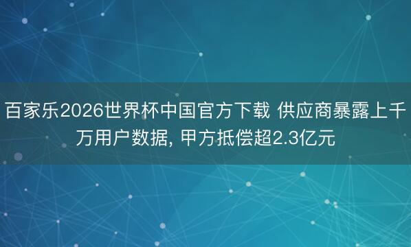 百家乐2026世界杯中国官方下载 供应商暴露上千万用户数据, 甲方抵偿超2.3亿元